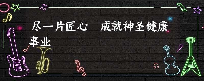 尽一片匠心 成就神圣健康事业 尽一片匠心 成就神圣健康事业