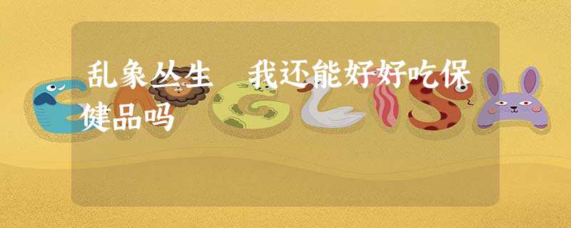 乱象丛生 我还能好好吃保健品吗 乱象丛生 我还能好好吃保健品吗