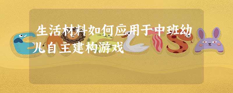 生活材料如何应用于中班幼儿自主建构游戏 生活材料如何应用于中班幼儿自主建构游戏