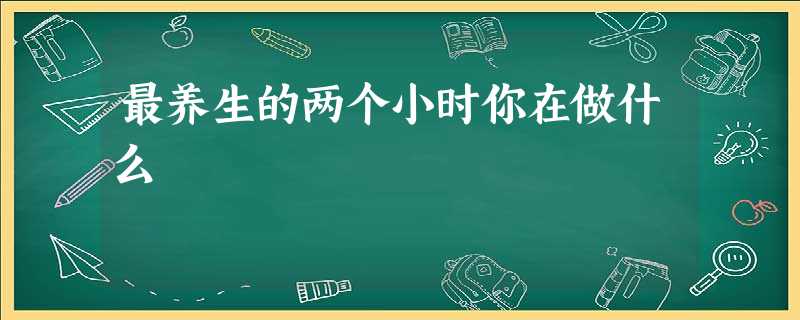 最养生的两个小时你在做什么 最养生的两个小时你在做什么