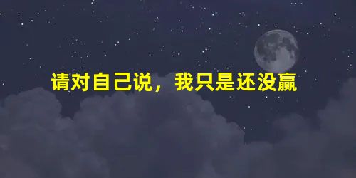 请对自己说,我只是还没赢 请对自己说,我只是还没赢