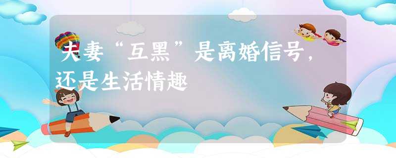 夫妻“互黑”是离婚信号,还是生活情趣 夫妻“互黑”是离婚信号,还是生活情趣