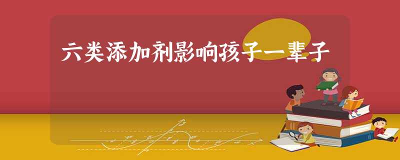 六类添加剂影响孩子一辈子 六类添加剂影响孩子一辈子