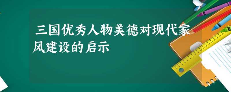 三国优秀人物美德对现代家风建设的启示 三国优秀人物美德对现代家风建设的启示