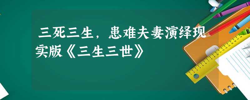 三死三生,患难夫妻演绎现实版《三生三世》 三死三生,患难夫妻演绎现实版《三生三世》