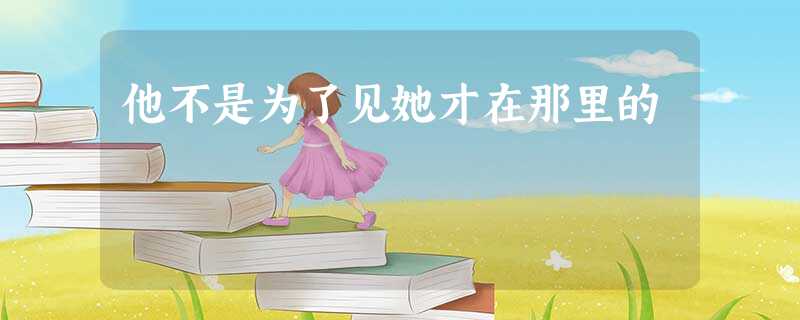 他不是为了见她才在那里的 他不是为了见她才在那里的