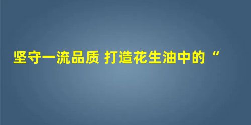 坚守一流品质 打造花生油中的“好油” 坚守一流品质 打造花生油中的“好油”