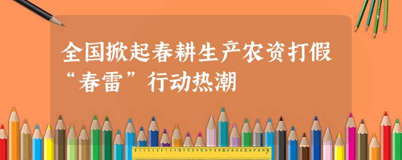 全国掀起春耕生产农资打假“春雷”行动热潮 全国掀起春耕生产农资打假“春雷”行动热潮