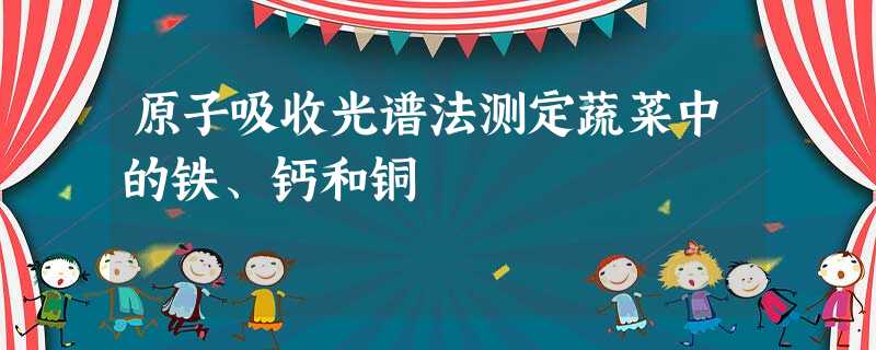 原子吸收光谱法测定蔬菜中的铁、钙和铜 原子吸收光谱法测定蔬菜中的铁、钙和铜