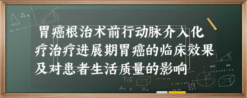 胃癌根治术前行动脉介入化疗治疗进展期胃癌的临床效果及对患者生活质量的影响 胃癌根治术前行动脉介入化疗治疗进展期胃癌的临床效果及对患者生活质量的影响