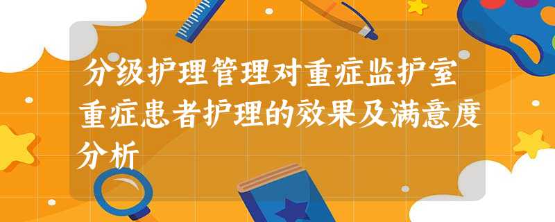 分级护理管理对重症监护室重症患者护理的效果及满意度分析 分级护理管理对重症监护室重症患者护理的效果及满意度分析
