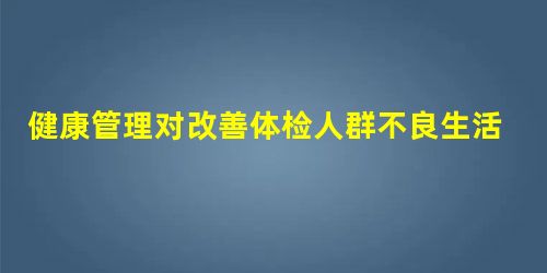 健康管理对改善体检人群不良生活方式的效果 健康管理对改善体检人群不良生活方式的效果