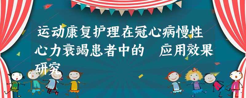 运动康复护理在冠心病慢性心力衰竭患者中的 应用效果研究 运动康复护理在冠心病慢性心力衰竭患者中的 应用效果研究