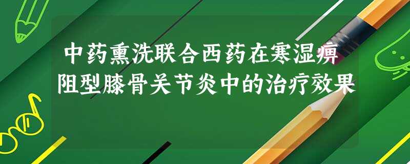 中药熏洗联合西药在寒湿痹阻型膝骨关节炎中的治疗效果 中药熏洗联合西药在寒湿痹阻型膝骨关节炎中的治疗效果