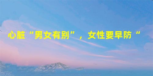 心脏“男女有别”,女性要早防“心”病 心脏“男女有别”,女性要早防“心”病