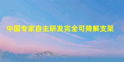 中国专家自主研发完全可降解支架 中国专家自主研发完全可降解支架