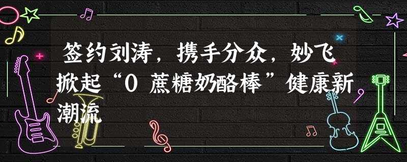 签约刘涛,携手分众,妙飞掀起“0蔗糖奶酪棒”健康新潮流 签约刘涛,携手分众,妙飞掀起“0蔗糖奶酪棒”健康新潮流