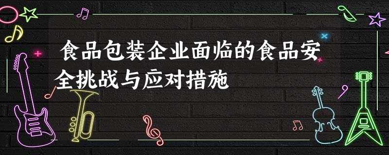 食品包装企业面临的食品安全挑战与应对措施 食品包装企业面临的食品安全挑战与应对措施