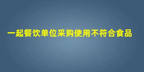 一起餐饮单位采购使用不符合食品安全标准的食品原料案 一起餐饮单位采购使用不符合食品安全标准的食品原料案
