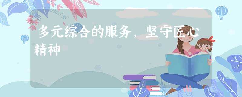 多元综合的服务,坚守匠心精神 多元综合的服务,坚守匠心精神