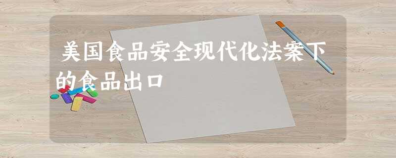 美国食品安全现代化法案下的食品出口 美国食品安全现代化法案下的食品出口