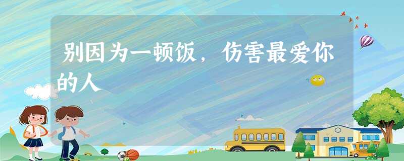 别因为一顿饭,伤害最爱你的人 别因为一顿饭,伤害最爱你的人