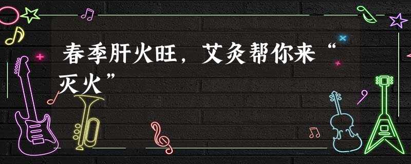 春季肝火旺,艾灸帮你来“灭火” 春季肝火旺,艾灸帮你来“灭火”
