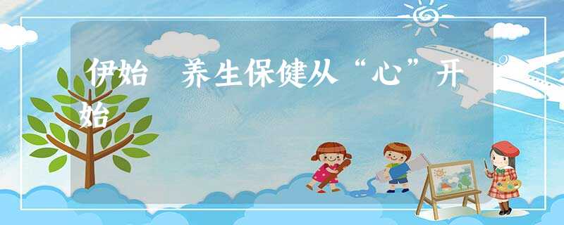 伊始 养生保健从“心”开始 伊始 养生保健从“心”开始