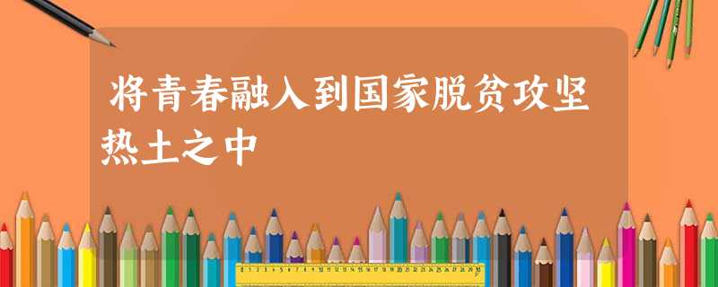 将青春融入到国家脱贫攻坚热土之中 将青春融入到国家脱贫攻坚热土之中