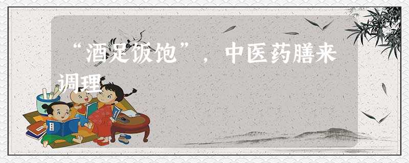 “酒足饭饱”,中医药膳来调理 “酒足饭饱”,中医药膳来调理