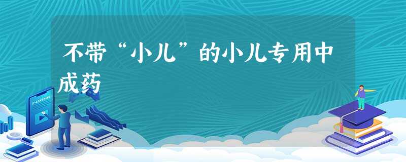 不带“小儿”的小儿专用中成药 不带“小儿”的小儿专用中成药
