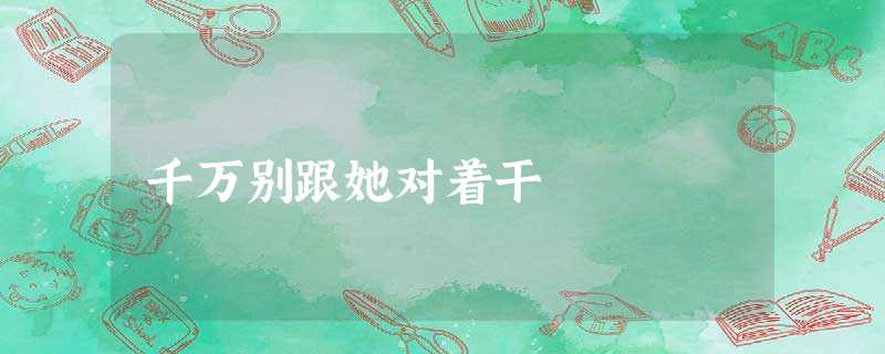 千万别跟她对着干 千万别跟她对着干