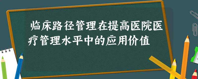 临床路径管理在提高医院医疗管理水平中的应用价值 临床路径管理在提高医院医疗管理水平中的应用价值