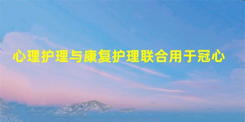 心理护理与康复护理联合用于冠心病患者中的效果研究 心理护理与康复护理联合用于冠心病患者中的效果研究