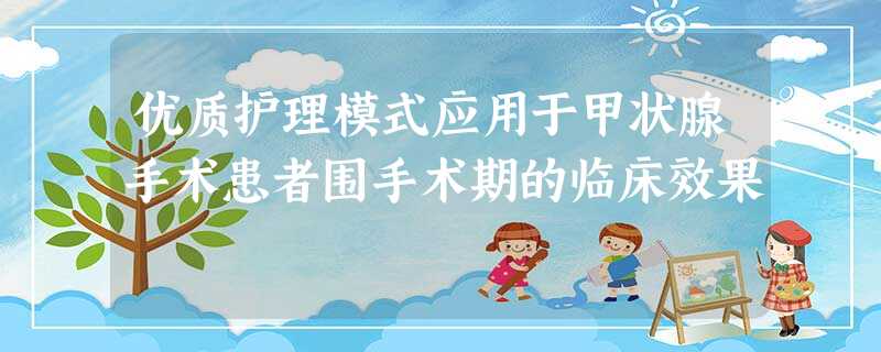 优质护理模式应用于甲状腺手术患者围手术期的临床效果 优质护理模式应用于甲状腺手术患者围手术期的临床效果