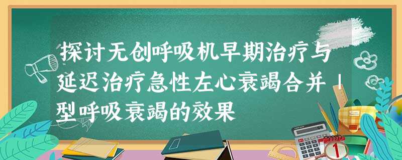 探讨无创呼吸机早期治疗与延迟治疗急性左心衰竭合并Ⅰ型呼吸衰竭的效果 探讨无创呼吸机早期治疗与延迟治疗急性左心衰竭合并Ⅰ型呼吸衰竭的效果