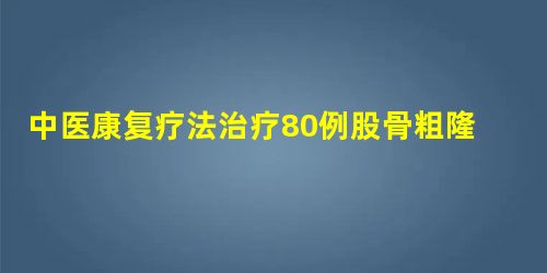 中医康复疗法治疗80例股骨粗隆间骨折术后患者效果观察 中医康复疗法治疗80例股骨粗隆间骨折术后患者效果观察