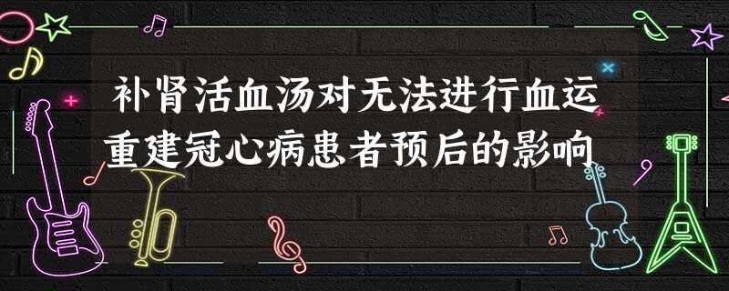 补肾活血汤对无法进行血运重建冠心病患者预后的影响 补肾活血汤对无法进行血运重建冠心病患者预后的影响