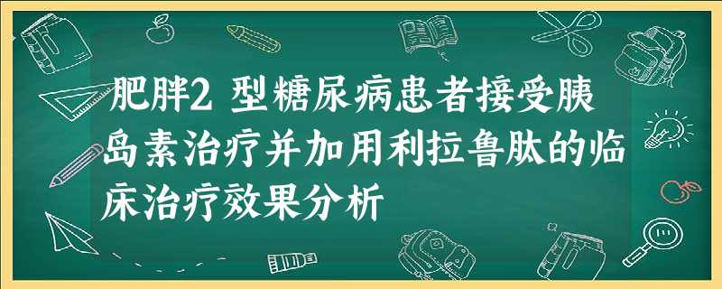 肥胖2型糖尿病患者接受胰岛素治疗并加用利拉鲁肽的临床治疗效果分析 肥胖2型糖尿病患者接受胰岛素治疗并加用利拉鲁肽的临床治疗效果分析