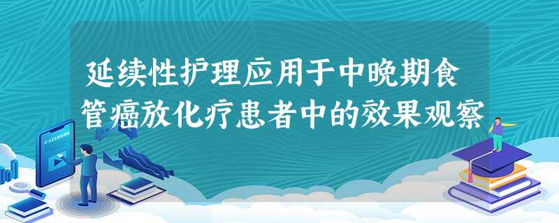 延续性护理应用于中晚期食管癌放化疗患者中的效果观察 延续性护理应用于中晚期食管癌放化疗患者中的效果观察