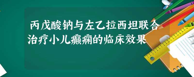 丙戊酸钠与左乙拉西坦联合治疗小儿癫痫的临床效果 丙戊酸钠与左乙拉西坦联合治疗小儿癫痫的临床效果