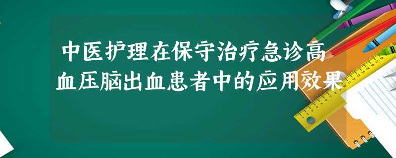 中医护理在保守治疗急诊高血压脑出血患者中的应用效果 中医护理在保守治疗急诊高血压脑出血患者中的应用效果