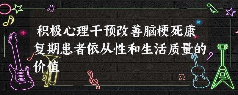 积极心理干预改善脑梗死康复期患者依从性和生活质量的价值 积极心理干预改善脑梗死康复期患者依从性和生活质量的价值