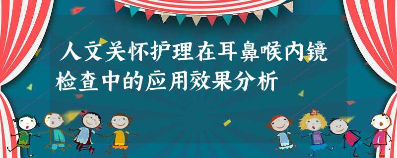 人文关怀护理在耳鼻喉内镜检查中的应用效果分析 人文关怀护理在耳鼻喉内镜检查中的应用效果分析