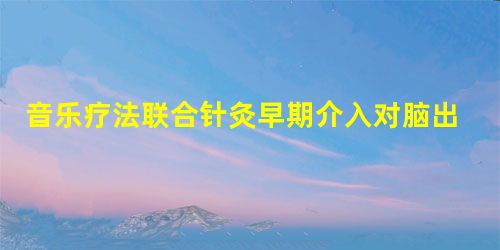 音乐疗法联合针灸早期介入对脑出血后昏迷患者促醒效果的临床观察 音乐疗法联合针灸早期介入对脑出血后昏迷患者促醒效果的临床观察