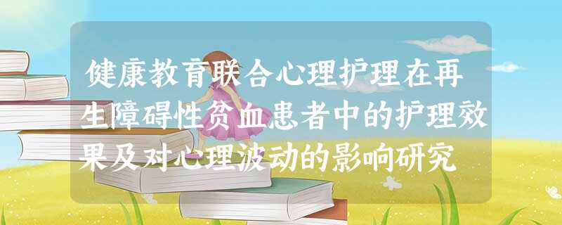 健康教育联合心理护理在再生障碍性贫血患者中的护理效果及对心理波动的影响研究 健康教育联合心理护理在再生障碍性贫血患者中的护理效果及对心理波动的影响研究