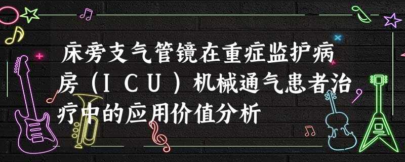 床旁支气管镜在重症监护病房(ICU)机械通气患者治疗中的应用价值分析 床旁支气管镜在重症监护病房(ICU)机械通气患者治疗中的应用价值分析