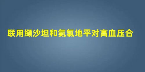联用缬沙坦和氨氯地平对高血压合并糖尿病患者进行治疗的效果评析 联用缬沙坦和氨氯地平对高血压合并糖尿病患者进行治疗的效果评析