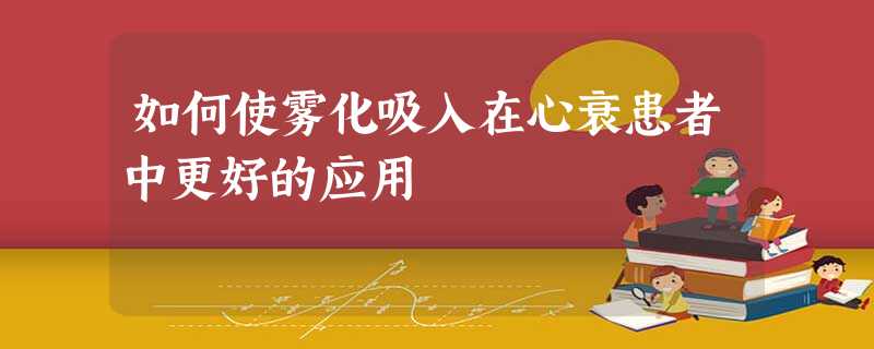 如何使雾化吸入在心衰患者中更好的应用 如何使雾化吸入在心衰患者中更好的应用