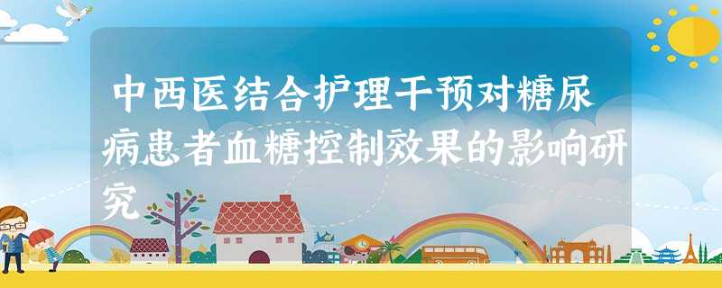 中西医结合护理干预对糖尿病患者血糖控制效果的影响研究 中西医结合护理干预对糖尿病患者血糖控制效果的影响研究